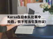 Karsa在日本队比赛中险胜，锐不可当引发热议！的简单介绍