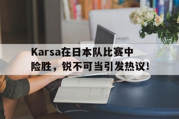 Karsa在日本队比赛中险胜，锐不可当引发热议！的简单介绍